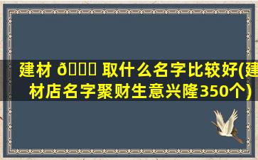 建材 🐎 取什么名字比较好(建材店名字聚财生意兴隆350个)